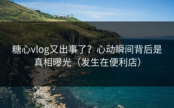 糖心vlog又出事了？心动瞬间背后是真相曝光（发生在便利店）