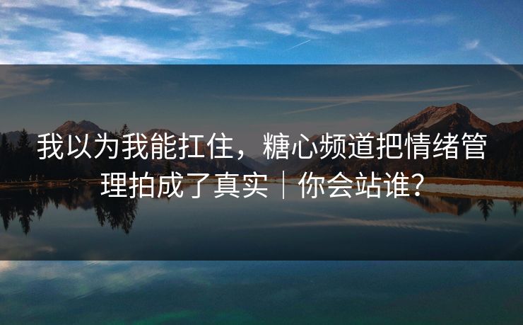 我以为我能扛住，糖心频道把情绪管理拍成了真实｜你会站谁？