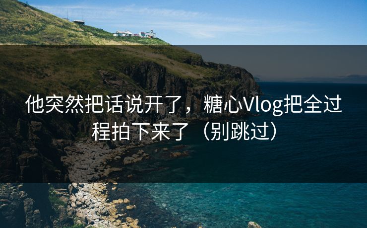 他突然把话说开了，糖心Vlog把全过程拍下来了（别跳过）
