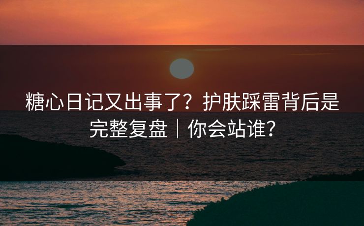 糖心日记又出事了？护肤踩雷背后是完整复盘｜你会站谁？