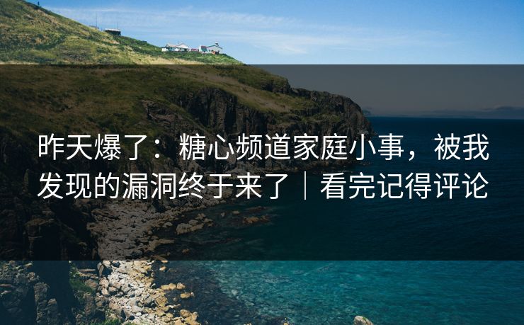 昨天爆了：糖心频道家庭小事，被我发现的漏洞终于来了｜看完记得评论
