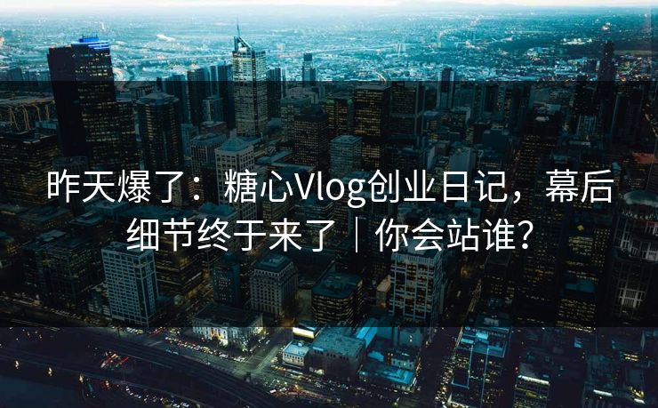 昨天爆了：糖心Vlog创业日记，幕后细节终于来了｜你会站谁？