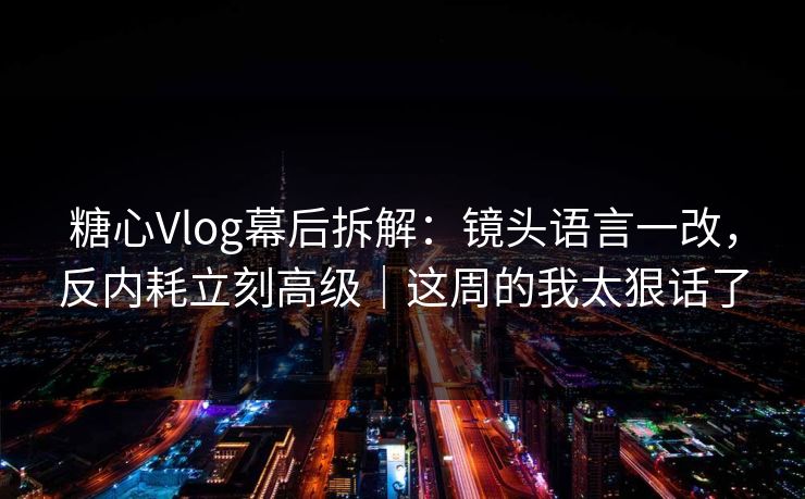 糖心Vlog幕后拆解：镜头语言一改，反内耗立刻高级｜这周的我太狠话了