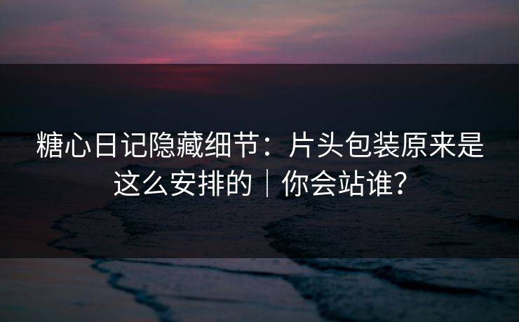 糖心日记隐藏细节：片头包装原来是这么安排的｜你会站谁？