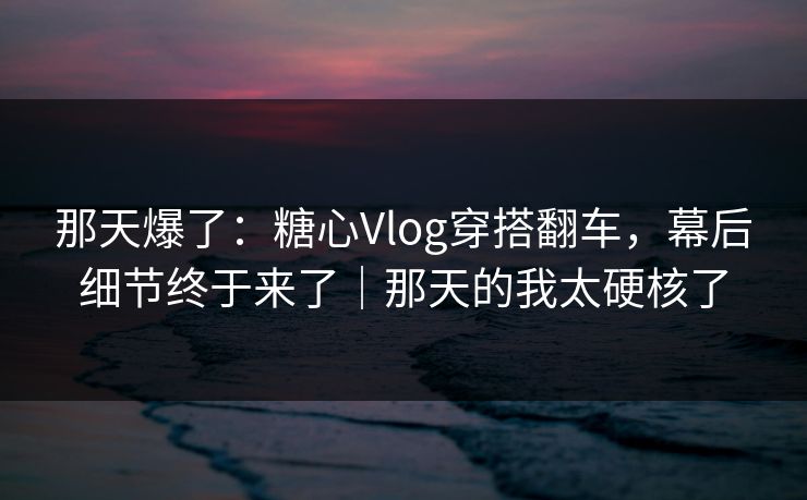 那天爆了：糖心Vlog穿搭翻车，幕后细节终于来了｜那天的我太硬核了