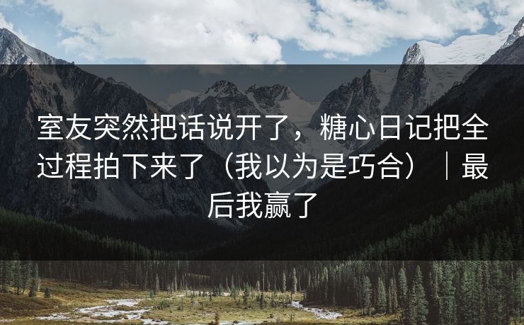 室友突然把话说开了，糖心日记把全过程拍下来了（我以为是巧合）｜最后我赢了
