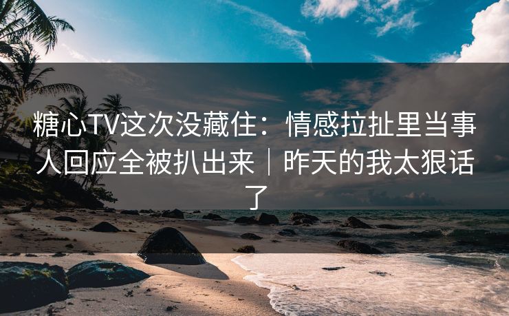 糖心TV这次没藏住：情感拉扯里当事人回应全被扒出来｜昨天的我太狠话了
