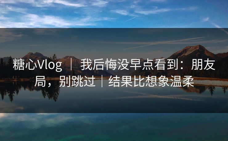 糖心Vlog ｜ 我后悔没早点看到：朋友局，别跳过｜结果比想象温柔