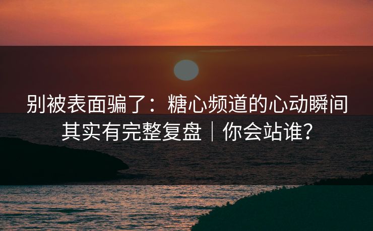 别被表面骗了：糖心频道的心动瞬间其实有完整复盘｜你会站谁？