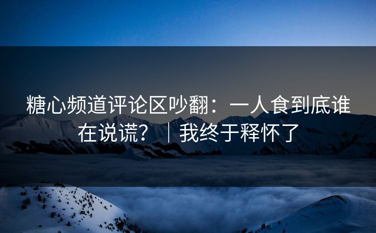 糖心频道评论区吵翻：一人食到底谁在说谎？｜我终于释怀了