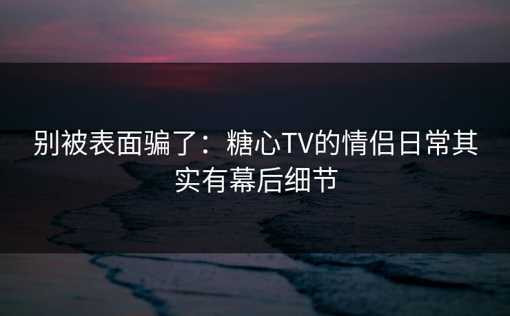 别被表面骗了：糖心TV的情侣日常其实有幕后细节
