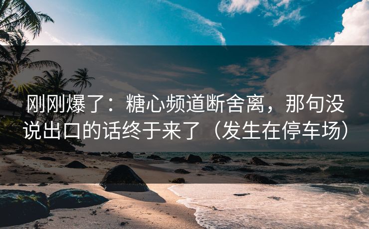 刚刚爆了：糖心频道断舍离，那句没说出口的话终于来了（发生在停车场）