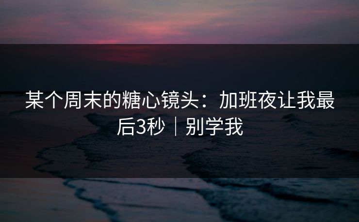 某个周末的糖心镜头：加班夜让我最后3秒｜别学我
