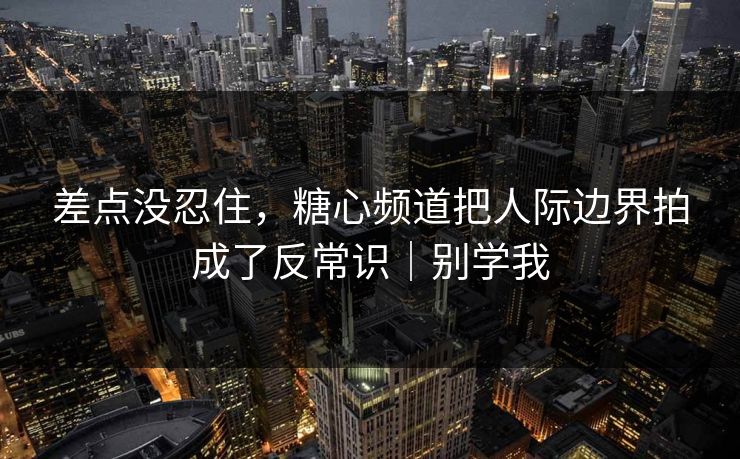 差点没忍住，糖心频道把人际边界拍成了反常识｜别学我