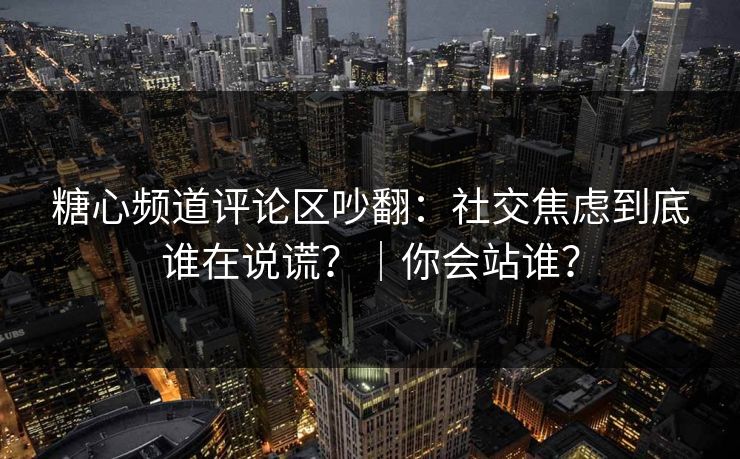 糖心频道评论区吵翻：社交焦虑到底谁在说谎？｜你会站谁？