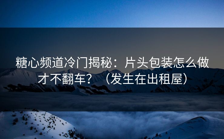糖心频道冷门揭秘：片头包装怎么做才不翻车？（发生在出租屋）