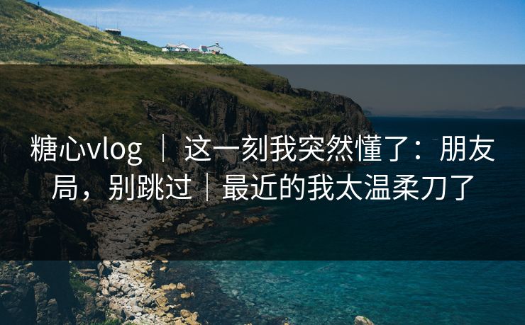 糖心vlog ｜ 这一刻我突然懂了：朋友局，别跳过｜最近的我太温柔刀了