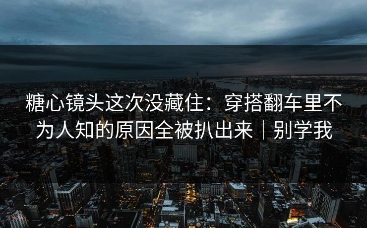 糖心镜头这次没藏住：穿搭翻车里不为人知的原因全被扒出来｜别学我