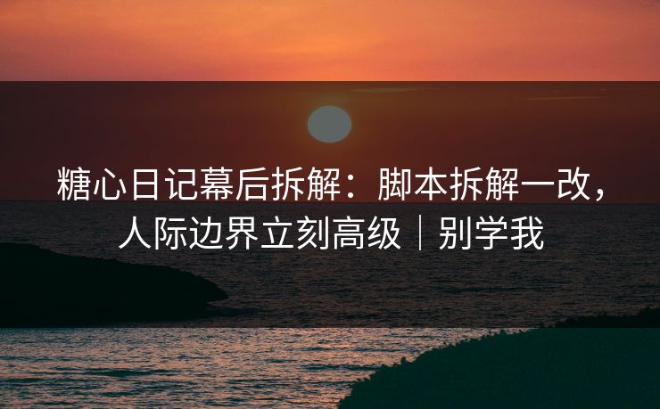 糖心日记幕后拆解：脚本拆解一改，人际边界立刻高级｜别学我