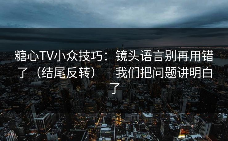 糖心TV小众技巧：镜头语言别再用错了（结尾反转）｜我们把问题讲明白了