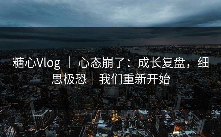糖心Vlog ｜ 心态崩了：成长复盘，细思极恐｜我们重新开始