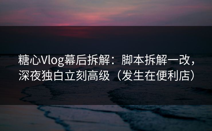 糖心Vlog幕后拆解：脚本拆解一改，深夜独白立刻高级（发生在便利店）