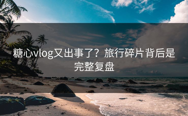 糖心vlog又出事了？旅行碎片背后是完整复盘