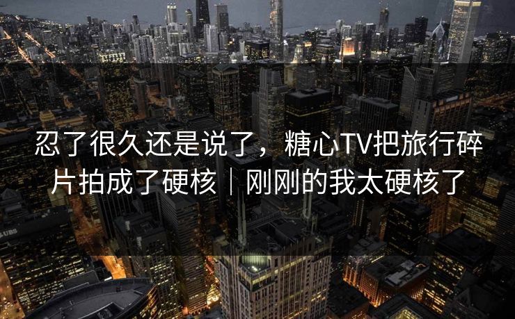忍了很久还是说了，糖心TV把旅行碎片拍成了硬核｜刚刚的我太硬核了