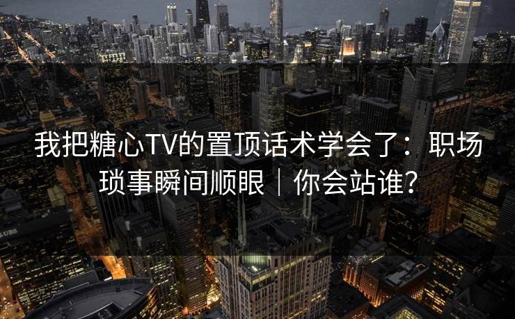 我把糖心TV的置顶话术学会了：职场琐事瞬间顺眼｜你会站谁？