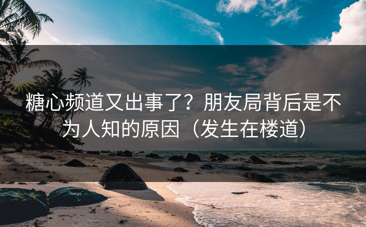 糖心频道又出事了？朋友局背后是不为人知的原因（发生在楼道）