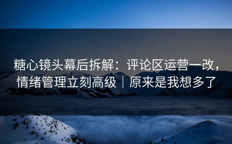 糖心镜头幕后拆解：评论区运营一改，情绪管理立刻高级｜原来是我想多了