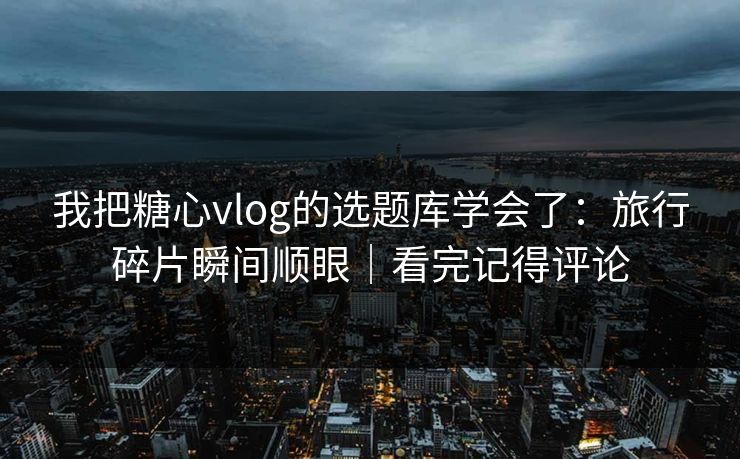 我把糖心vlog的选题库学会了：旅行碎片瞬间顺眼｜看完记得评论