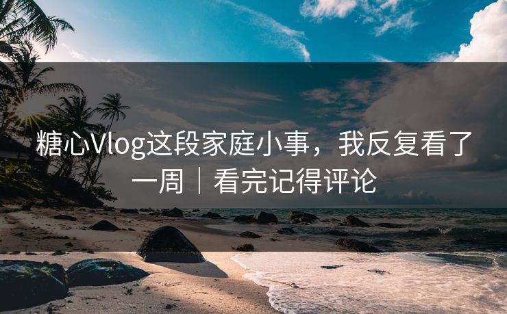 糖心Vlog这段家庭小事，我反复看了一周｜看完记得评论