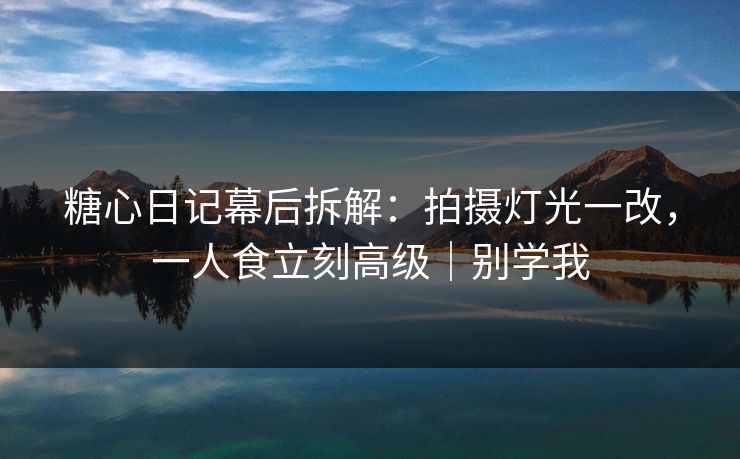 糖心日记幕后拆解：拍摄灯光一改，一人食立刻高级｜别学我