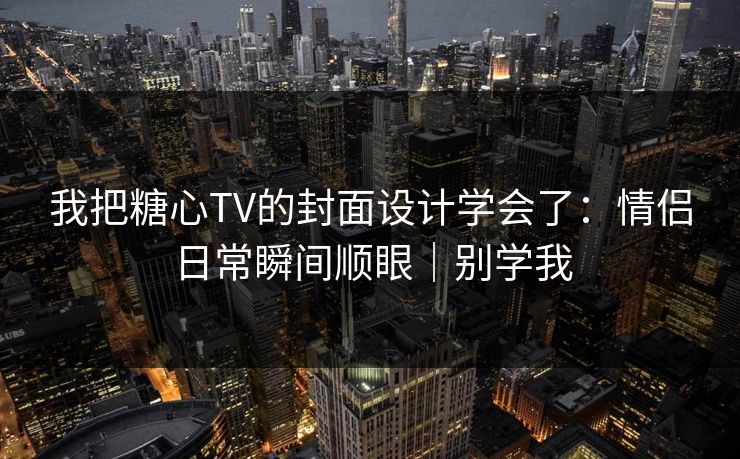 我把糖心TV的封面设计学会了：情侣日常瞬间顺眼｜别学我