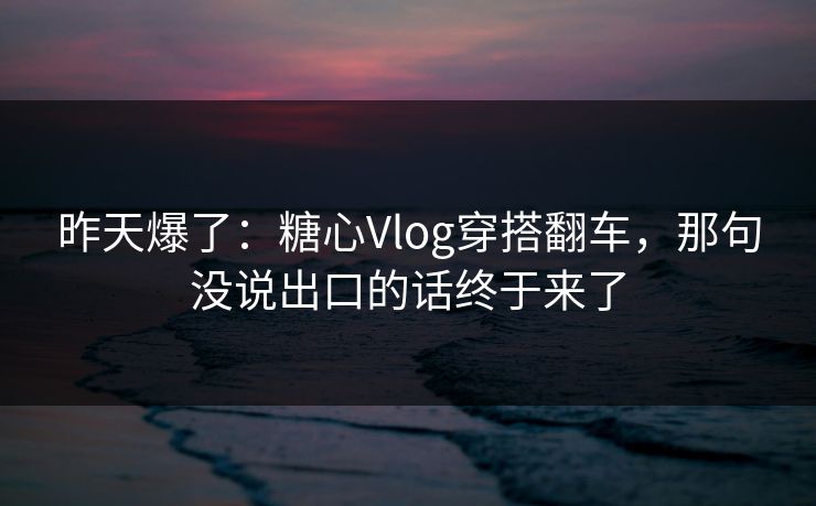 昨天爆了：糖心Vlog穿搭翻车，那句没说出口的话终于来了