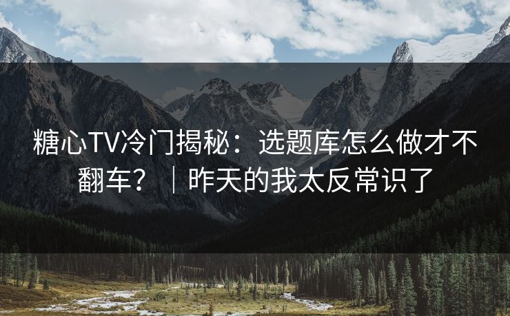 糖心TV冷门揭秘：选题库怎么做才不翻车？｜昨天的我太反常识了