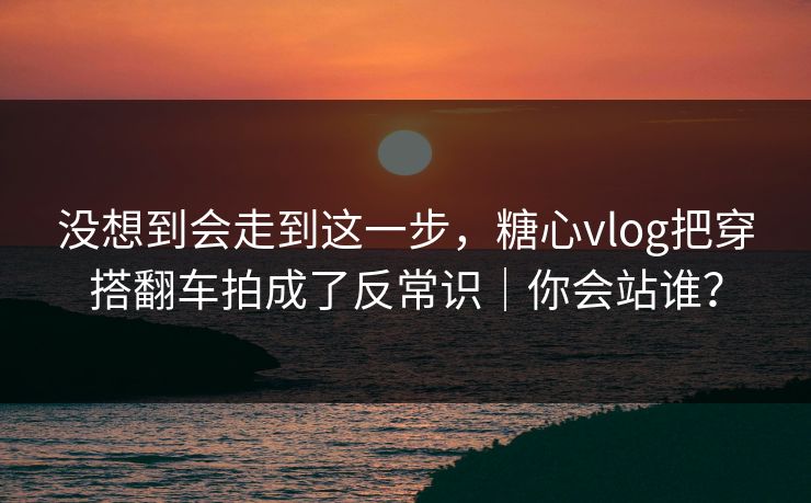 没想到会走到这一步，糖心vlog把穿搭翻车拍成了反常识｜你会站谁？