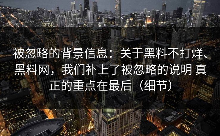 被忽略的背景信息：关于黑料不打烊、黑料网，我们补上了被忽略的说明 真正的重点在最后（细节）