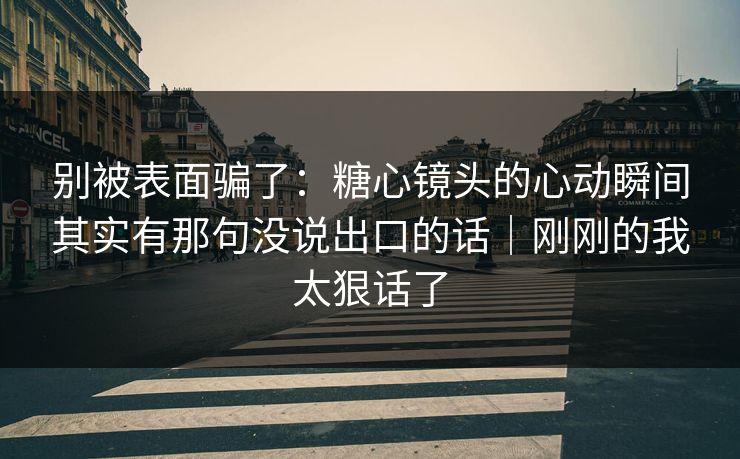 别被表面骗了：糖心镜头的心动瞬间其实有那句没说出口的话｜刚刚的我太狠话了