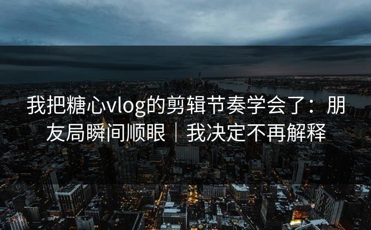 我把糖心vlog的剪辑节奏学会了：朋友局瞬间顺眼｜我决定不再解释