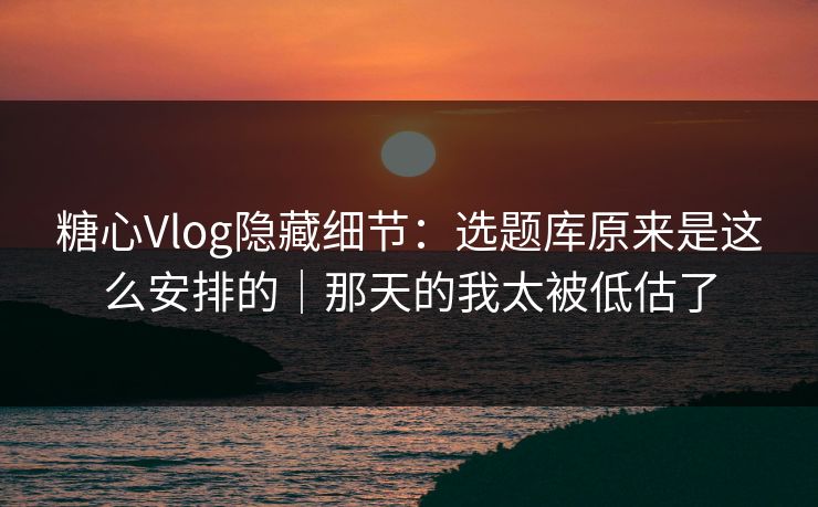 糖心Vlog隐藏细节：选题库原来是这么安排的｜那天的我太被低估了