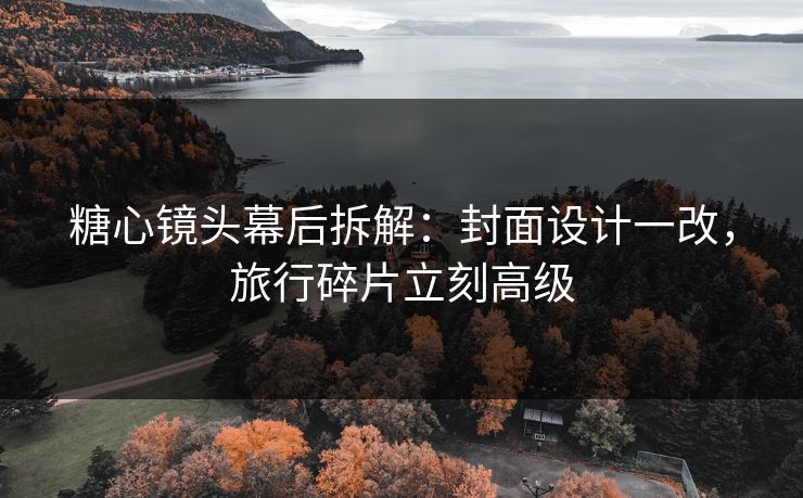 糖心镜头幕后拆解：封面设计一改，旅行碎片立刻高级