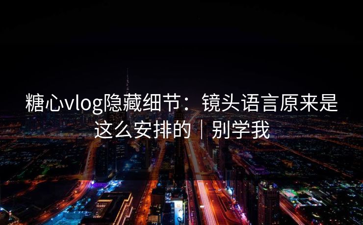 糖心vlog隐藏细节：镜头语言原来是这么安排的｜别学我