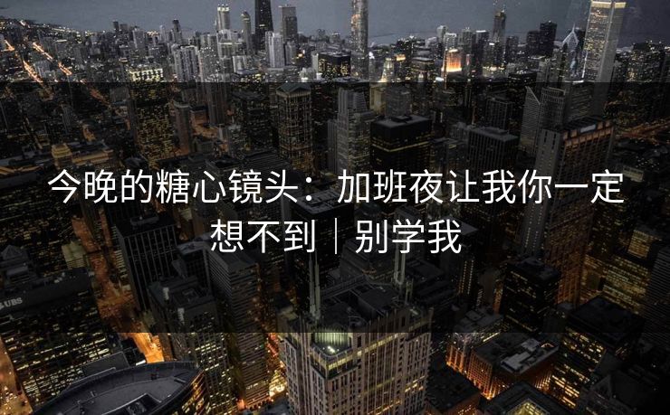 今晚的糖心镜头：加班夜让我你一定想不到｜别学我