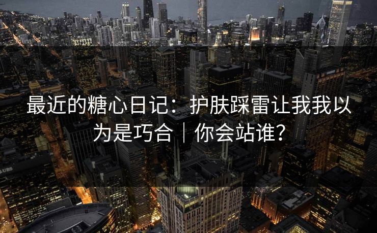 最近的糖心日记：护肤踩雷让我我以为是巧合｜你会站谁？