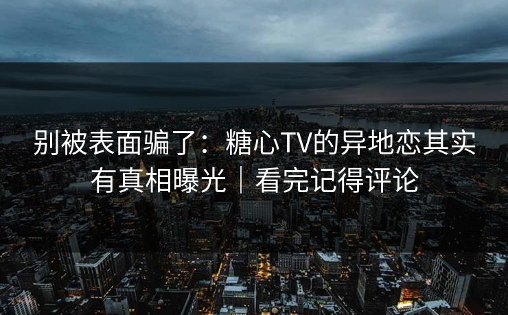 别被表面骗了：糖心TV的异地恋其实有真相曝光｜看完记得评论