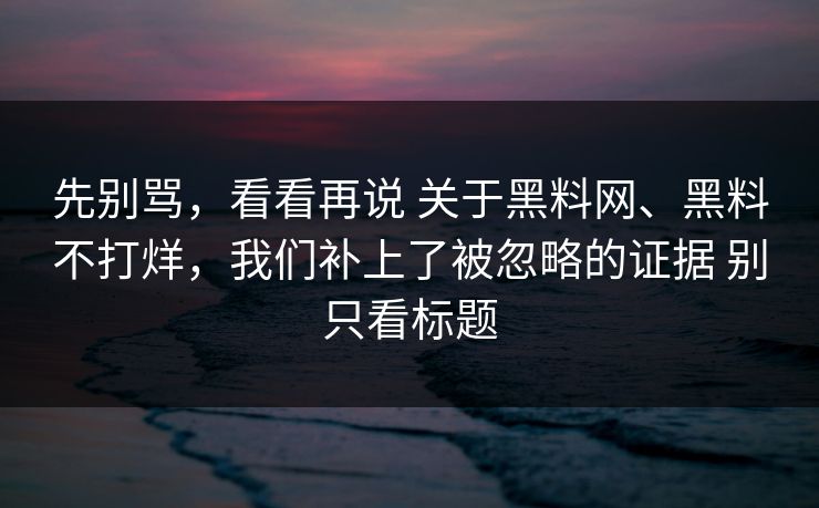 先别骂，看看再说 关于黑料网、黑料不打烊，我们补上了被忽略的证据 别只看标题