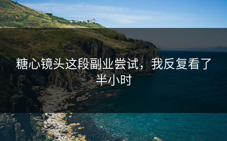 糖心镜头这段副业尝试，我反复看了半小时