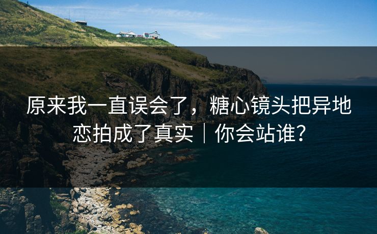 原来我一直误会了，糖心镜头把异地恋拍成了真实｜你会站谁？